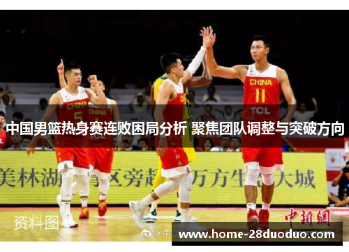 中国男篮热身赛连败困局分析 聚焦团队调整与突破方向