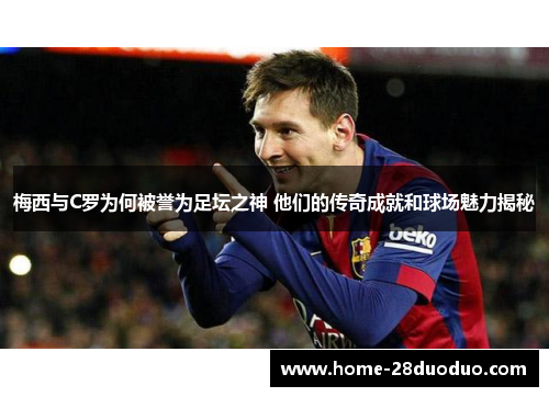 梅西与C罗为何被誉为足坛之神 他们的传奇成就和球场魅力揭秘