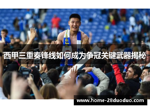 西甲三重奏锋线如何成为争冠关键武器揭秘