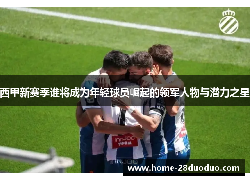 西甲新赛季谁将成为年轻球员崛起的领军人物与潜力之星